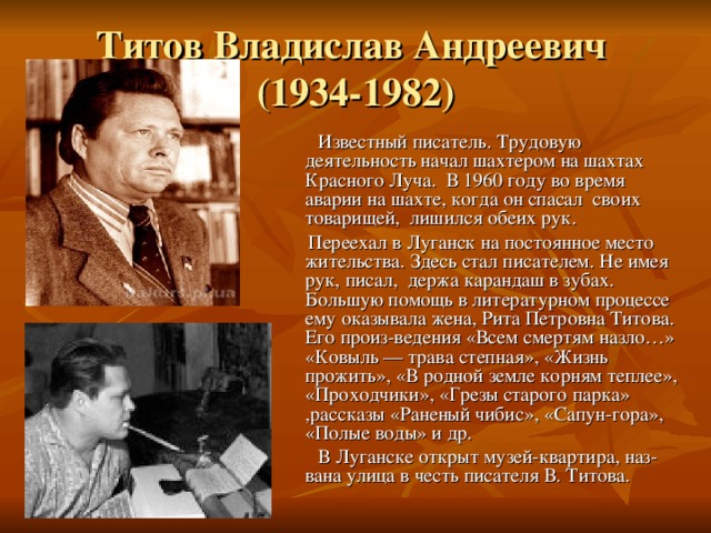 Титов Владислав Андреевич  (1934-1982)  Известный писатель. Трудовую деятельность начал шахтером на шахтах Красного Луча. В 1960 году во время аварии на шахте, когда он спасал своих товарищей, лишился обеих рук.  Переехал в Луганск на постоянное место жительства. Здесь стал писателем. Не имея рук, писал, держа карандаш в зубах. Большую помощь в литературном процессе ему оказывала жена, Рита Петровна Титова. Его произ-ведения «Всем смертям назло…» «Ковыль — трава степная», «Жизнь прожить», «В родной земле корням теплее», «Проходчики», «Грезы старого парка» ,рассказы «Раненый чибис», «Сапун-гора», «Полые воды» и др.  В Луганске открыт музей-квартира, наз-вана улица в честь писателя В. Титова. 