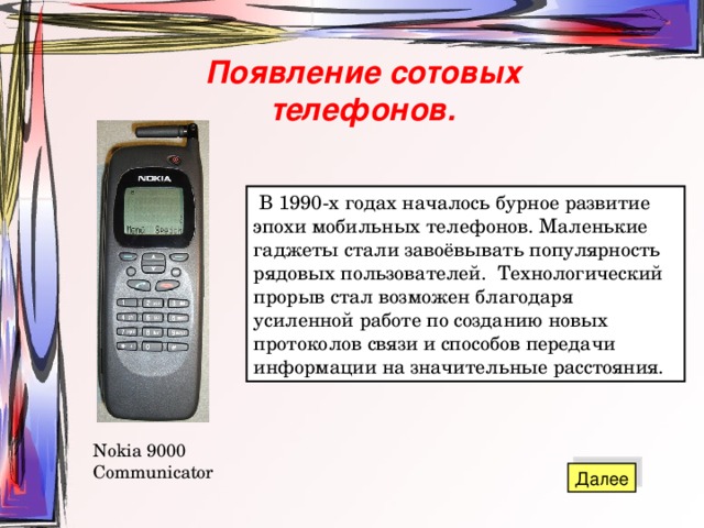 Появление сотовых телефонов.  В 1990-х годах началось бурное развитие эпохи мобильных телефонов. Маленькие гаджеты стали завоёвывать популярность рядовых пользователей. Технологический прорыв стал возможен благодаря усиленной работе по созданию новых протоколов связи и способов передачи информации на значительные расстояния. Nokia 9000 Communicator 