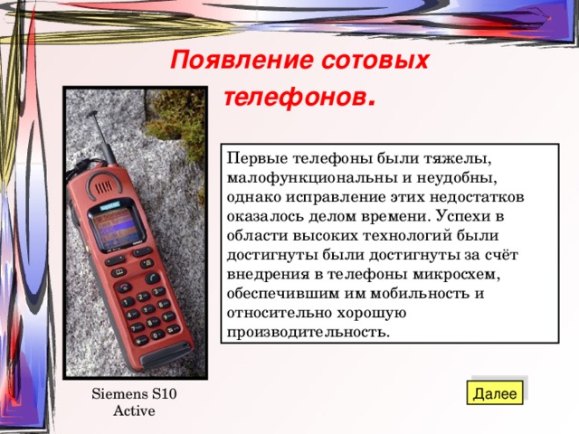Появление сотовых телефонов . Первые телефоны были тяжелы, малофункциональны и неудобны, однако исправление этих недостатков оказалось делом времени. Успехи в области высоких технологий были достигнуты были достигнуты за счёт внедрения в телефоны микросхем, обеспечившим им мобильность и относительно хорошую производительность. Siemens S10 Active 