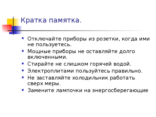 Кратка памятка.   Отключайте приборы из розетки, когда ими не пользуетесь. Мощные приборы не оставляйте долго включенными. Стирайте не слишком горячей водой. Электроплитами пользуйтесь правильно. Не заставляйте холодильник работать сверх меры. Замените лампочки на энергосберегающие  