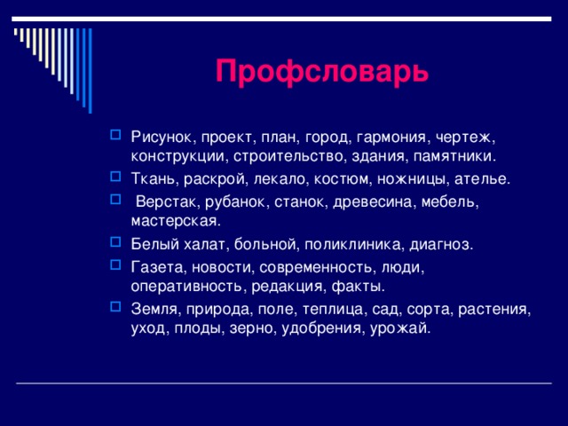 Профсловарь Рисунок, проект, план, город, гармония, чертеж, конструкции, строительство, здания, памятники. Ткань, раскрой, лекало, костюм, ножницы, ателье.  Верстак, рубанок, станок, древесина, мебель, мастерская. Белый халат, больной, поликлиника, диагноз. Газета, новости, современность, люди, оперативность, редакция, факты. Земля, природа, поле, теплица, сад, сорта, растения, уход, плоды, зерно, удобрения, урожай. 