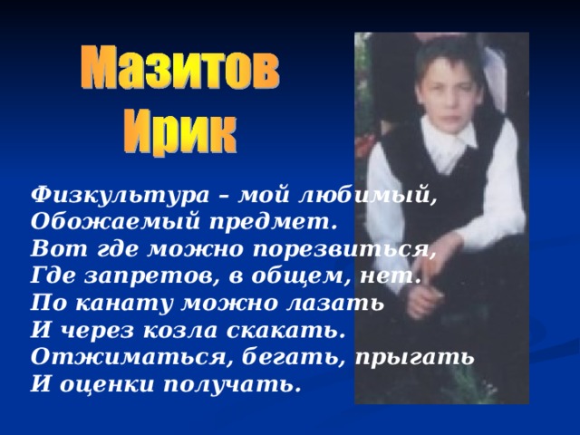 Физкультура – мой любимый, Обожаемый предмет.  Вот где можно порезвиться, Где запретов, в общем, нет.  По канату можно лазать И через козла скакать.  Отжиматься, бегать, прыгать И оценки получать.    