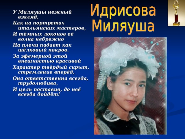 У Миляушы нежный взгляд, Как на портретах итальянских мастеров, И тёмных локонов её волна небрежно На плечи падает как шёлковый покров. За эфемерной этой внешностью красивой Характер твёрдый скрыт, стремление вперёд, Она ответственна всегда, трудолюбива, И цель поставив, до неё всегда дойдёт!  