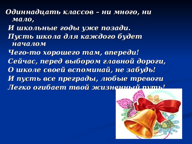 Одиннадцать классов – ни много, ни мало,  И школьные годы уже позади.  Пусть школа для каждого будет началом  Чего-то хорошего там, впереди!  Сейчас, перед выбором главной дороги,  О школе своей вспоминай, не забудь!  И пусть все преграды, любые тревоги  Легко огибает твой жизненный путь!   