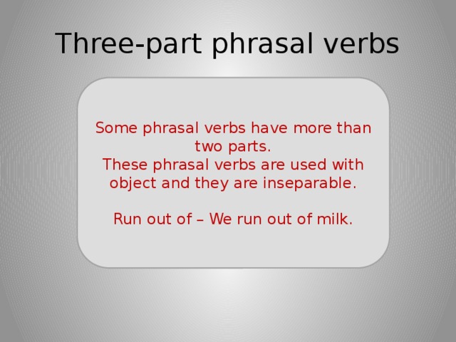 Three-part phrasal verbs Some phrasal verbs have more than two parts. These phrasal verbs are used with object and they are inseparable. Run out of – We run out of milk. 