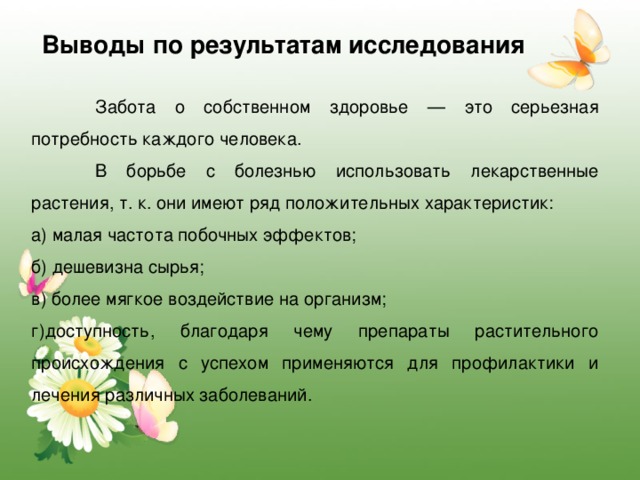 Выводы по результатам исследования  Забота о собственном здоровье — это серьезная потребность каждого человека.  В борьбе с болезнью использовать лекарственные растения, т. к. они имеют ряд положительных характеристик: а) малая частота побочных эффектов; б) дешевизна сырья; в) более мягкое воздействие на организм; г)доступность, благодаря чему препараты растительного происхождения с успехом применяются для профилактики и лечения различных заболеваний. 