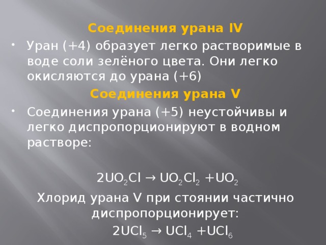  Соединения урана IV Уран (+4) образует легко растворимые в воде соли зелёного цвета. Они легко окисляются до урана (+6) Соединения урана V Соединения урана (+5) неустойчивы и легко диспропорционируют в водном растворе:  2UO 2 Cl → UO 2 Cl 2 +UO 2 Хлорид урана V при стоянии частично диспропорционирует:  2UCl 5 → UCl 4 +UCl 6 