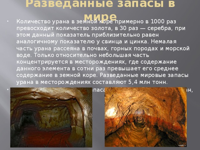 Разведанные запасы в мире Количество урана в земной коре примерно в 1000 раз превосходит количество золота, в 30 раз — серебра, при этом данный показатель приблизительно равен аналогичному показателю у свинца и цинка. Немалая часть урана рассеяна в почвах, горных породах и морской воде. Только относительно небольшая часть концентрируется в месторождениях, где содержание данного элемента в сотни раз превышает его среднее содержание в земной коре. Разведанные мировые запасы урана в месторождениях составляют 5,4 млн тонн. Странами лидерами по запасам урана являются Казахстан, Канада и Россия. 