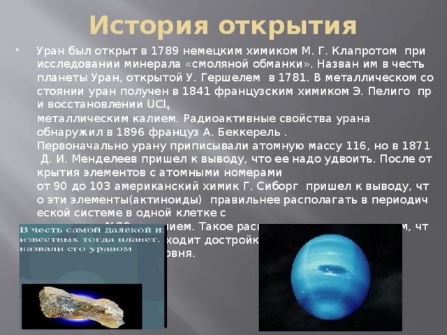 История открытия Уран был открыт в 1789 немецким химиком М. Г. Клапротом  при исследовании минерала «смоляной обманки». Назван им в честь планеты Уран, открытой У. Гершелем  в 1781. В металлическом состоянии уран получен в 1841 французским химиком Э. Пелиго  при восстановлении UCl 4 металлическим калием. Радиоактивные свойства урана обнаружил в 1896 француз А. Беккерель .   Первоначально урану приписывали атомную массу 116, но в 1871 Д. И. Менделеев пришел к выводу, что ее надо удвоить. После открытия элементов с атомными номерами от 90 до 103 американский химик Г. Сиборг  пришел к выводу, что эти элементы(актиноиды)  правильнее располагать в периодической системе в одной клетке с элементом №89 актинием. Такое расположение связано с тем, что у актиноидов происходит достройка 5 f -электоронного подуровня.  
