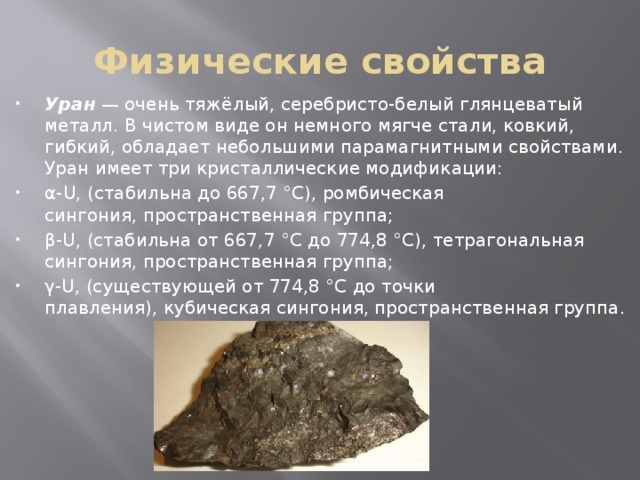 Физические свойства Уран  — очень тяжёлый, серебристо-белый глянцеватый металл. В чистом виде он немного мягче стали, ковкий, гибкий, обладает небольшими парамагнитными свойствами. Уран имеет три кристаллические модификации: α-U, (стабильна до 667,7 °C), ромбическая сингония, пространственная группа; β-U, (стабильна от 667,7 °C до 774,8 °C), тетрагональная сингония, пространственная группа; γ-U, (существующей от 774,8 °C до точки плавления), кубическая сингония, пространственная группа. 