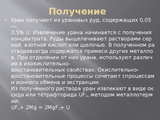 Получение Уран получают из урановых руд, содержащих 0,05—0,5% U. Извлечение урана начинается с получения концентрата. Руды выщелачивают растворами серной, азотной кислот или щелочью. В полученном растворевсегда содержатся примеси других металлов. При отделении от них урана, используют различия в ихокислительно-восстановительных свойствах. Окислительно-восстановительные процессы сочетают спроцессами ионного обмена и экстракции.   Из полученного раствора уран извлекают в виде оксида или тетрафторида UF 4 , методом металлотермии:   UF 4 + 2Mg = 2MgF 2 + U  