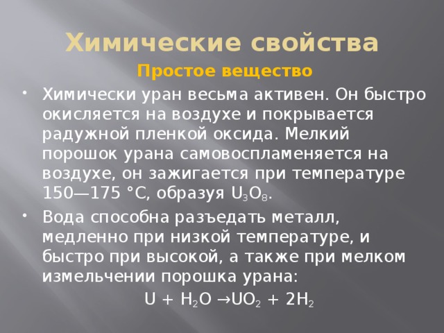 Химические свойства Простое вещество Химически уран весьма активен. Он быстро окисляется на воздухе и покрывается радужной пленкой оксида. Мелкий порошок урана самовоспламеняется на воздухе, он зажигается при температуре 150—175 °C, образуя U 3 O 8 . Вода способна разъедать металл, медленно при низкой температуре, и быстро при высокой, а также при мелком измельчении порошка урана:  U + H 2 O →UO 2 + 2H 2 