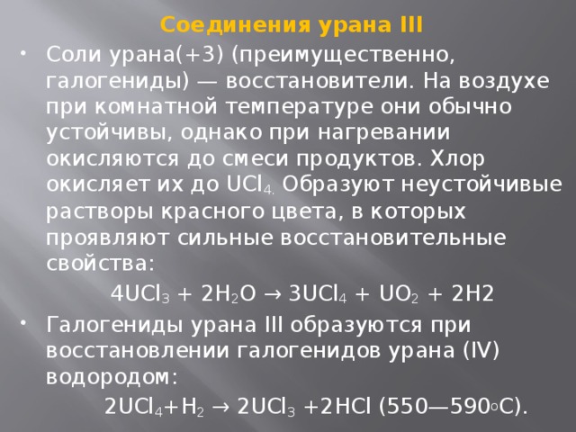 Соединения урана III Соли урана(+3) (преимущественно, галогениды) — восстановители. На воздухе при комнатной температуре они обычно устойчивы, однако при нагревании окисляются до смеси продуктов. Хлор окисляет их до UCl 4.  Образуют неустойчивые растворы красного цвета, в которых проявляют сильные восстановительные свойства:  4UCl 3 + 2H 2 O → 3UCl 4 + UO 2 + 2H2 Галогениды урана III образуются при восстановлении галогенидов урана (IV) водородом:  2UCl 4 +H 2 → 2UCl 3 +2HCl (550—590 о C). 