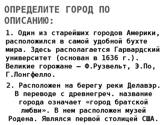ОПРЕДЕЛИТЕ ГОРОД ПО ОПИСАНИЮ: 1. Один из старейших городов Америки, расположился в самой удобной бухте мира. Здесь располагается Гарвардский университет (основан в 1636 г.). Великие горожане – Ф.Рузвельт, Э.По, Г.Лонгфелло.  2. Расположен на берегу реки Делавэр. В переводе с древнегреч. название города означает «город братской любви». В нем расположен музей Родена. Являлся первой столицей США. 