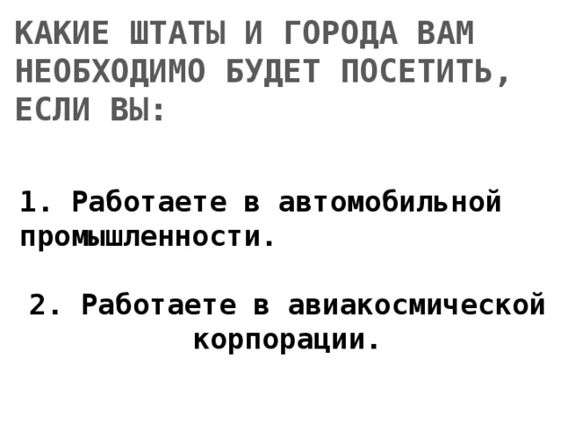 КАКИЕ ШТАТЫ И ГОРОДА ВАМ НЕОБХОДИМО БУДЕТ ПОСЕТИТЬ, ЕСЛИ ВЫ: 1. Работаете в автомобильной промышленности.  2. Работаете в авиакосмической корпорации. 