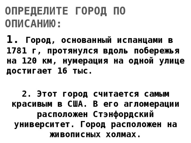 ОПРЕДЕЛИТЕ ГОРОД ПО ОПИСАНИЮ: 1. Город, основанный испанцами в 1781 г, протянулся вдоль побережья на 120 км, нумерация на одной улице достигает 16 тыс.  2. Этот город считается самым красивым в США. В его агломерации расположен Стэнфордский университет. Город расположен на живописных холмах. 
