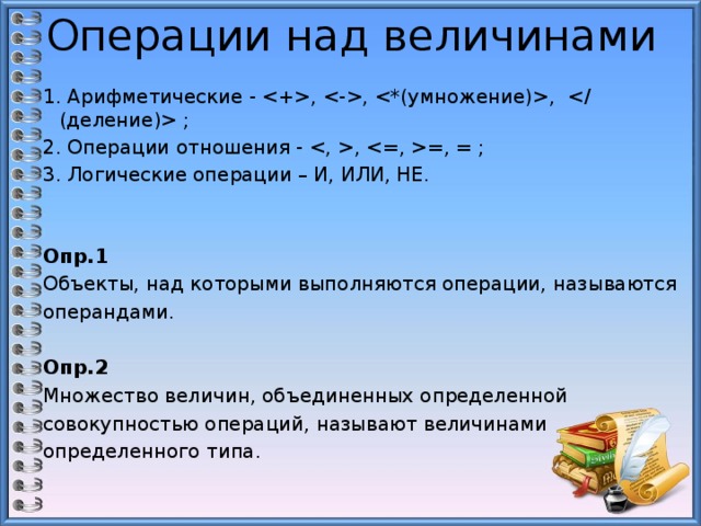 Операции над величинами 1. Арифметические - , , ,  ; 2. Операции отношения - , =, = ; 3. Логические операции – И, ИЛИ, НЕ.   Опр.1 Объекты, над которыми выполняются операции, называются операндами. Опр.2 Множество величин, объединенных определенной совокупностью операций, называют величинами определенного типа. 2 