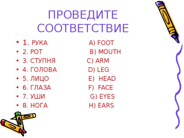 ПРОВЕДИТЕ СООТВЕТСТВИЕ 1. РУКА A) FOOT 2. РОТ B) MOUTH 3. СТУПНЯ С) ARM 4. ГОЛОВА D) LEG 5. ЛИЦО E) HEAD 6. ГЛАЗА F ) FACE 7. УШИ G) EYES 8. НОГА H) EARS  