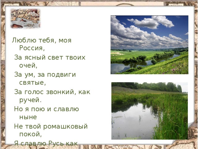 Люблю тебя, моя Россия,  За ясный свет твоих очей,  За ум, за подвиги святые,  За голос звонкий, как ручей.  Но я пою и славлю ныне  Не твой ромашковый покой,  Я славлю Русь как героиню,  Как землю гордости людской.