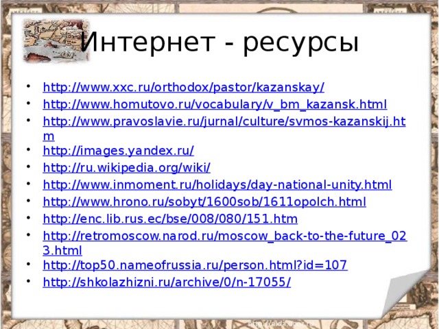 Интернет - ресурсы http://www.xxc.ru/orthodox/pastor/kazanskay/ http://www.homutovo.ru/vocabulary/v_bm_kazansk.html http://www.pravoslavie.ru/jurnal/culture/svmos-kazanskij.htm http://images.yandex.ru/ http://ru.wikipedia.org/wiki/ http://www.inmoment.ru/holidays/day-national-unity.html http://www.hrono.ru/sobyt/1600sob/1611opolch.html http://enc.lib.rus.ec/bse/008/080/151.htm http://retromoscow.narod.ru/moscow_back-to-the-future_023.html http://top50.nameofrussia.ru/person.html?id=107 http://shkolazhizni.ru/archive/0/n-17055/  