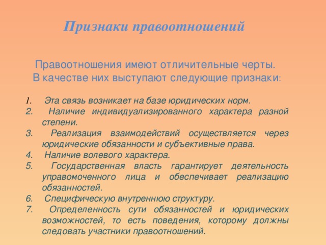 Признаки правоотношений Правоотношения имеют отличительные черты. В качестве них выступают следующие признаки :  Эта связь возникает на базе юридических норм.  Наличие индивидуализированного характера разной степени.  Реализация взаимодействий осуществляется через юридические обязанности и субъективные права.  Наличие волевого характера.  Государственная власть гарантирует деятельность управомоченного лица и обеспечивает реализацию обязанностей.  Специфическую внутреннюю структуру.  Определенность сути обязанностей и юридических возможностей, то есть поведения, которому должны следовать участники правоотношений. 
