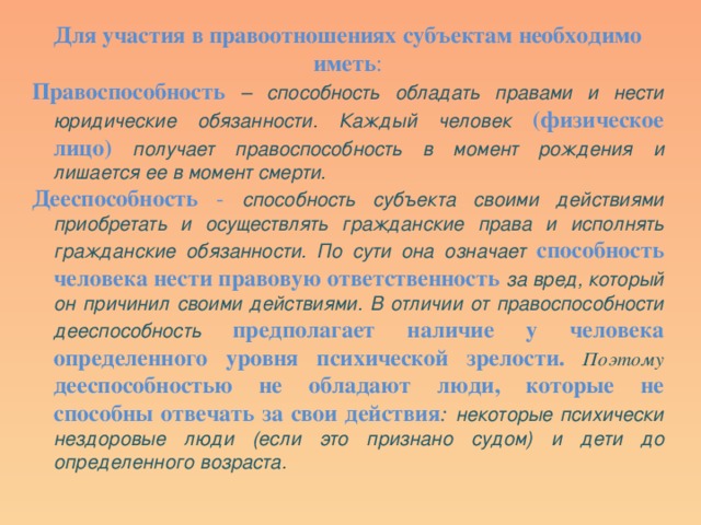 Для участия в правоотношениях субъектам необходимо иметь : Правоспособность  – способность обладать правами и нести юридические обязанности. Каждый человек (физическое лицо) получает правоспособность в момент рождения и лишается ее в момент смерти. Дееспособность - способность субъекта своими действиями приобретать и осуществлять гражданские права и исполнять гражданские обязанности. По сути она означает способность человека нести правовую ответственность  за вред, который он причинил своими действиями. В отличии от правоспособности дееспособность  предполагает наличие у человека определенного уровня психической зрелости.  Поэтому  дееспособностью не обладают люди, которые не способны отвечать за свои действия : некоторые психически нездоровые люди (если это признано судом) и дети до определенного возраста. 