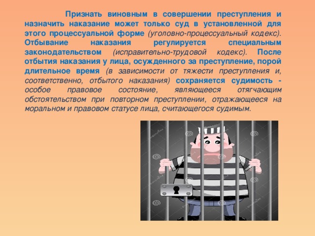  Признать виновным в совершении преступления и назначить наказание может только суд в установленной для этого процессуальной форме (уголовно-процессуальный кодекс). Отбывание наказания регулируется специальным законодательством  (исправительно-трудовой кодекс). После отбытия наказания у лица, осужденного за преступление, порой длительное время (в зависимости от тяжести преступления и, соответственно, отбытого наказания) сохраняется судимость - особое правовое состояние, являющееся отягчающим обстоятельством при повторном преступлении, отражающееся на моральном и правовом статусе лица, считающегося судимым. 