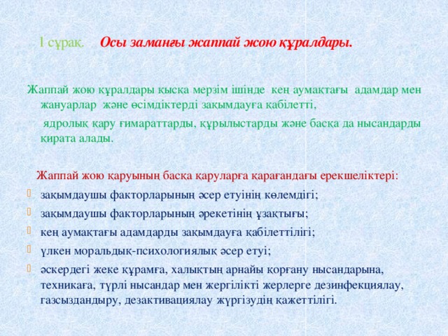  1 сұрақ. Осы заманғы жаппай жою құралдары. Жаппай жою құралдары қысқа мерзім ішінде кең аумақтағы адамдар мен жануарлар және өсімдіктерді зақымдауға қабілетті,  ядролық қару ғимараттарды, құрылыстарды және басқа да нысандарды қирата алады.  Жаппай жою қаруының басқа қаруларға қарағандағы ерекшеліктері: зақымдаушы факторларының әсер етуінің көлемдігі; зақымдаушы факторларының әрекетінің ұзақтығы; кең аумақтағы адамдарды зақымдауға қабілеттілігі; үлкен моральдық-психологиялық әсер етуі; әскердегі жеке құрамға, халықтың арнайы қорғану нысандарына, техникаға, түрлі нысандар мен жергілікті жерлерге дезинфекциялау, газсыздандыру, дезактивациялау жүргізудің қажеттілігі. 