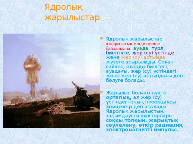 Ядролық жарылыстар Ядролық жарылыстар атқарылатын міндеттеріне байланысты  ауада , түрлі биіктікте , жер (су) үстінде және жер (су) астында жүзеге асырылады. Соған сәйкес, оларды биіктегі, ауадағы, жер (су) үстіндегі және жер (су) астындағы деп бөлуге болады. Жарылыс болған нүкте орталық, ал жер (су) үстіндегі оның проекциясы эпицентр деп аталады. Ядролық жарылыстың зақымдаушы факторлары: соққы толқын, жарықтық сәулелену, өткір радиация, электромагнитті импульс. 