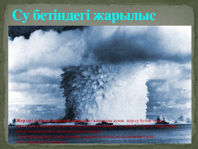 Су бетіндегі жарылыс Жер (су) бетіндегі ядролық жарылыс- жарқылды аумақ жер су бетіне тиеді, жарылыстан саңырауқұлақ тәріздес шаң мен тозаңның (су және бу) бұлты пайда болып аумақты радиактивті зақымдануын күшейтеді.  Жою факторлары: Соққы толқын, жарық сәулелену, өткір радиация және электромагниттік импульс. 