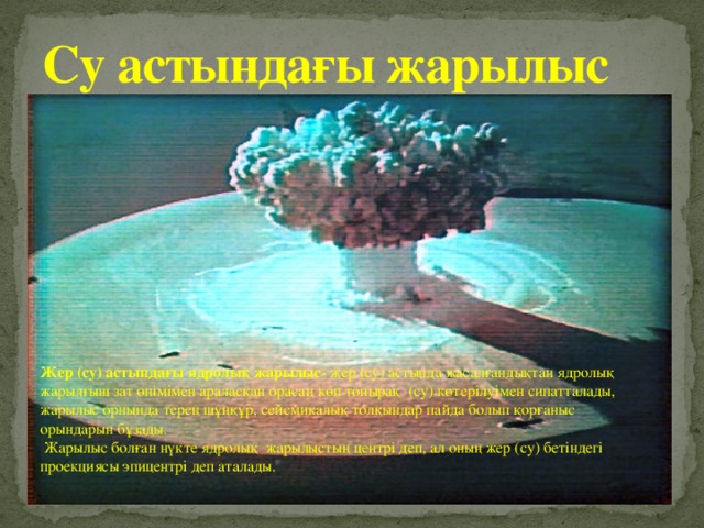 Су астындағы жарылыс Жер (су) астындағы ядролық жарылыс- жер (су) астында жасалғандықтан ядролық жарылғыш зат өнімімен араласқан орасан көп топырақ (су) көтерілуімен сипатталады, жарылыс орнында терең шұңқұр, сейсмикалық толқындар пайда болып қорғаныс орындарын бұзады.  Жарылыс болған нүкте ядролық жарылыстың центрі деп, ал оның жер (су) бетіндегі проекциясы эпицентрі деп аталады. 