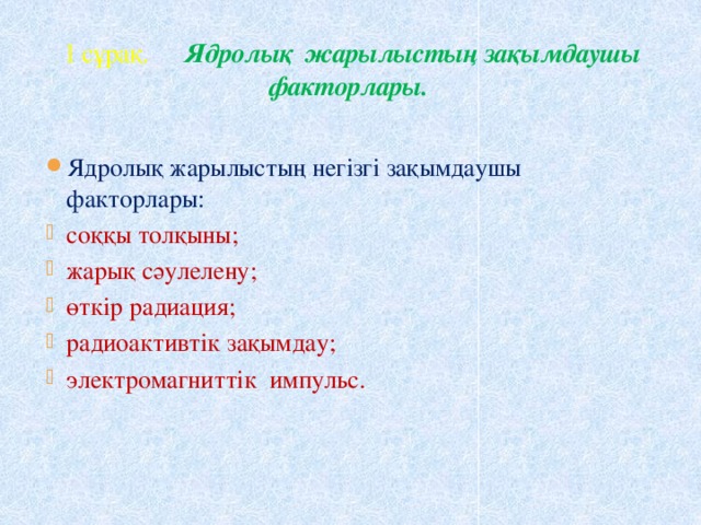  1 сұрақ. Ядролық жарылыстың зақымдаушы факторлары. Ядролық жарылыстың негізгі зақымдаушы факторлары: соққы толқыны; жарық сәулелену; өткір радиация; радиоактивтік зақымдау; электромагниттік импульс. 