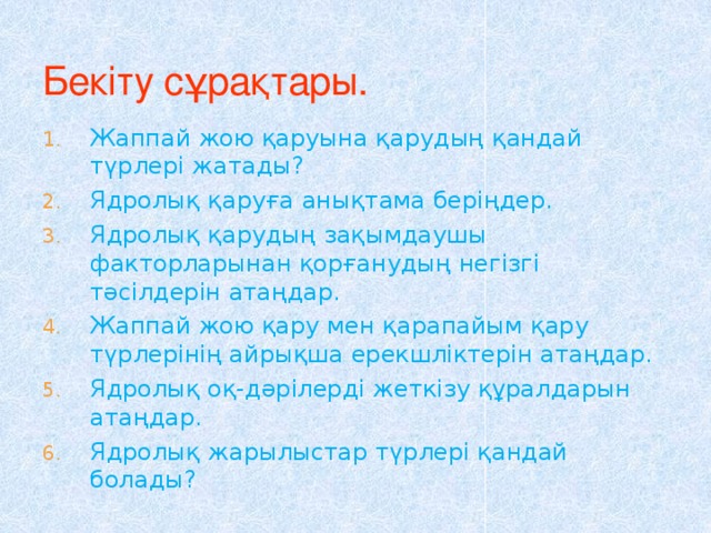 Бекіту сұрақтары. Жаппай жою қаруына қарудың қандай түрлері жатады? Ядролық қаруға анықтама беріңдер. Ядролық қарудың зақымдаушы факторларынан қорғанудың негізгі тәсілдерін атаңдар. Жаппай жою қару мен қарапайым қару түрлерінің айрықша ерекшліктерін атаңдар. Ядролық оқ-дәрілерді жеткізу құралдарын атаңдар. Ядролық жарылыстар түрлері қандай болады? 