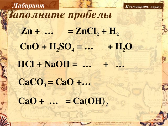 Лабиринт Посмотреть карту Заполните пробелы Zn + … = ZnCl 2 + H 2 CuO + H 2 SO 4 = … + H 2 O        HCl + NaOH = … + …  CaCO 3 = CaO +… Заполнить пробелы, пользуясь пером интерактивной доски. CaO + … = Ca(OH) 2