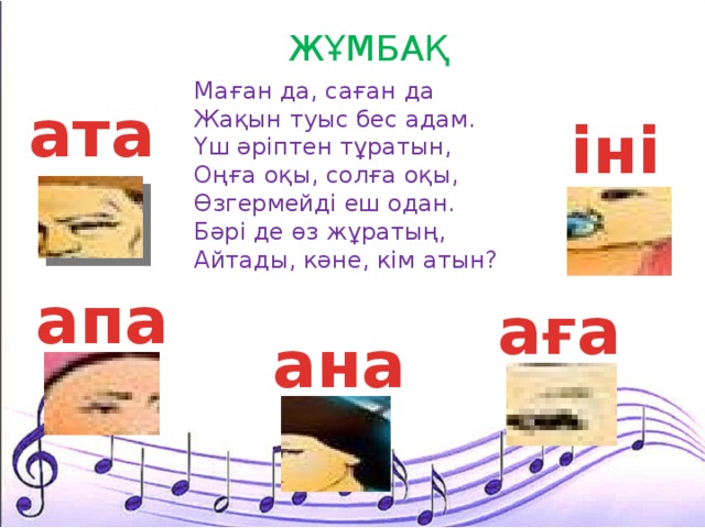 ЖҰМБАҚ  Маған да, саған да Жақын туыс бес адам. Үш әріптен тұратын, Оңға оқы, солға оқы, Өзгермейді еш одан. Бәрі де өз жұратың, Айтады, кәне, кім атын? ата іні апа аға ана 