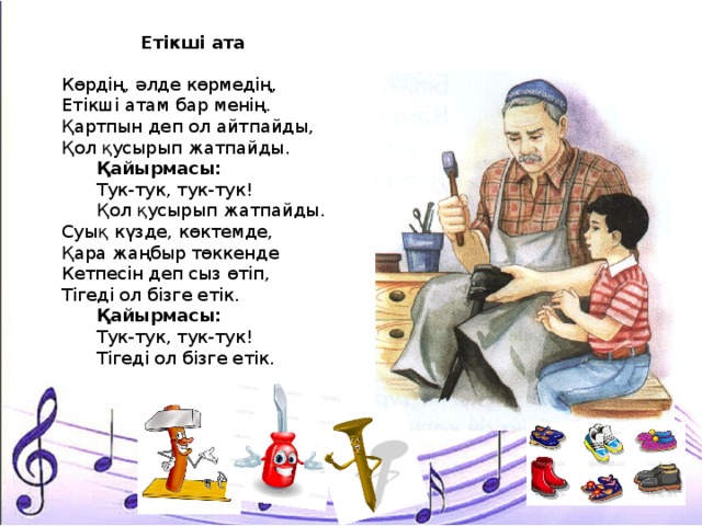 Етікші ата  Көрдің, әлде көрмедің, Етікші атам бар менің. Қартпын деп ол айтпайды, Қол қусырып жатпайды.  Қайырмасы:  Тук-тук, тук-тук!  Қол қусырып жатпайды. Суық күзде, көктемде, Қара жаңбыр төккенде Кетпесін деп сыз өтіп, Тігеді ол бізге етік.  Қайырмасы:  Тук-тук, тук-тук!  Тігеді ол бізге етік. 