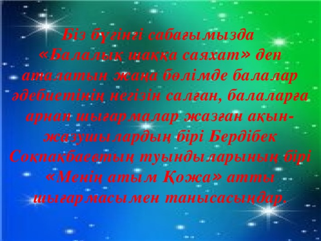 Біз бүгінгі сабағымызда « Балалық шаққа саяхат » деп аталатын жаңа бөлімде балалар әдебиетінің негізін салған, балаларға арнап шығармалар жазған ақын-жазушылардың бірі Бердібек Соқпақбаевтың туындыларының бірі « Менің атым Қожа » атты шығармасымен танысасыңдар. 