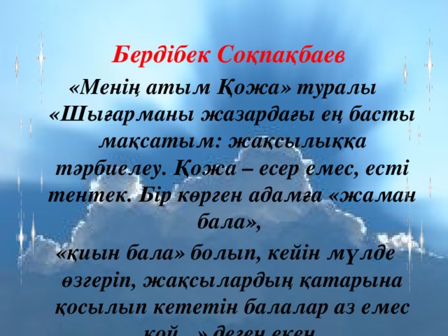  Бердібек Соқпақбаев «Менің атым Қожа» туралы «Шығарманы жазардағы ең басты мақсатым: жақсылыққа тәрбиелеу. Қожа – есер емес, есті тентек. Бір көрген адамға «жаман бала», «қиын бала» болып, кейін мүлде өзгеріп, жақсылардың қатарына қосылып кететін балалар аз емес қой...» деген екен. 