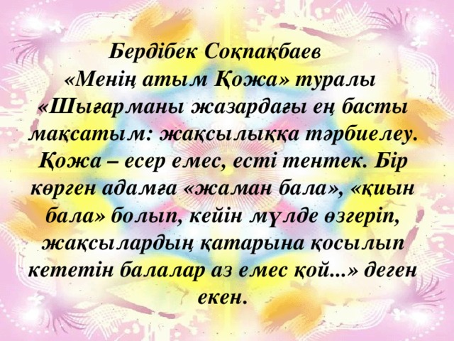 Бердібек Соқпақбаев «Менің атым Қожа» туралы «Шығарманы жазардағы ең басты мақсатым: жақсылыққа тәрбиелеу. Қожа – есер емес, есті тентек. Бір көрген адамға «жаман бала», «қиын бала» болып, кейін мүлде өзгеріп, жақсылардың қатарына қосылып кететін балалар аз емес қой...» деген екен. Менің атым – Қожа. 