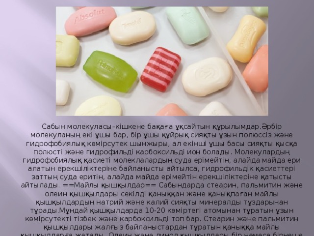 Сабын молекуласы–кішкене бақаға ұқсайтын құрылымдар.Әрбір молекуланың екі ұшы бар, бір ұшы құйрық сияқты ұзын полюссіз және гидрофобиялық көмірсутек шынжыры, ал екінші ұшы басы сияқты қысқа полюсті және гидрофильді карбоксильді ион болады. Молекулардың гидрофобиялық қасиеті молеклалардың суда ерімейтін, алайда майда ери алатын ерекшіліктеріне байланысты айтылса, гидрофильдік қасиеттері заттың суда еритін, алайда майда ерімейтін ерекшіліктеріне қатысты айтылады. ==Майлы қышқылдар== Сабындарда стеарин, пальмитин және олеин қышқылдары секілді қаныққан және қанықпаған майлы қышқылдардың натрий және калий сияқты минералды тұздарынан тұрады.Мұндай қышқылдарда 10-20 көміртегі атомынан тұратын ұзын көмірсутекті тізбек және карбоксильді топ бар. Стеарин және пальмитин қышқылдары жалғыз байланыстардан тұратын қаныққа майлы қышқылдарға жатады. Олеин және линол қышқылдары бір немесе бірнеше қос байланыстан тұратын қанықпаған майлы қышқылдарға жатады. 