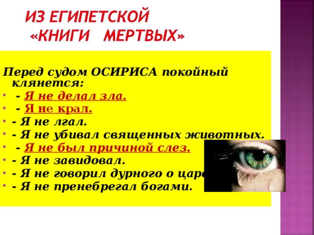  Перед судом ОСИРИСА покойный  клянется:  - Я не делал зла.  - Я не крал. - Я не лгал. - Я не убивал священных животных.  - Я не был причиной слез. - Я не завидовал. - Я не говорил дурного о царе. - Я не пренебрегал богами. 