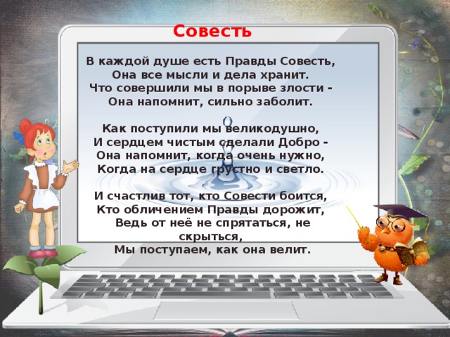 Совесть  ﻿ В каждой душе есть Правды Совесть,  Она все мысли и дела хранит.  Что совершили мы в порыве злости -  Она напомнит, сильно заболит.   Как поступили мы великодушно,  И сердцем чистым сделали Добро -  Она напомнит, когда очень нужно,  Когда на сердце грустно и светло.   И счастлив тот, кто Совести боится,  Кто обличением Правды дорожит,  Ведь от неё не спрятаться, не скрыться,  Мы поступаем, как она велит.  