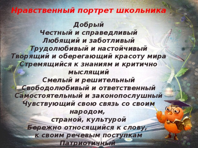  Нравственный портрет школьника  Добрый Честный и справедливый Любящий и заботливый Трудолюбивый и настойчивый Творящий и оберегающий красоту мира Стремящийся к знаниям и критично мыслящий Смелый и решительный Свободолюбивый и ответственный Самостоятельный и законопослушный Чувствующий свою связь со своим народом, страной, культурой Бережно относящийся к слову, к своим речевым поступкам Патриотичный Толерантный 