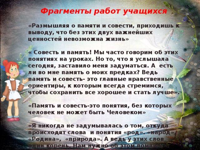 Фрагменты работ учащихся  «Размышляя о памяти и совести, приходишь к выводу, что без этих двух важнейших ценностей невозможна жизнь»  « Совесть и память! Мы часто говорим об этих понятиях на уроках. Но то, что я услышала сегодня, заставило меня задуматься. А есть ли во мне память о моих предках? Ведь память и совесть- это главные нравственные ориентиры, к которым всегда стремимся, чтобы сохранить все хорошее и стать лучше».  «Память и совесть-это понятия, без которых человек не может быть Человеком»  «Я никогда не задумывалась о том, откуда происходят слова и понятия «род». «народ», «Родина», «природа». А ведь у этих слов один корень, Нам нужно об этом помнить». 
