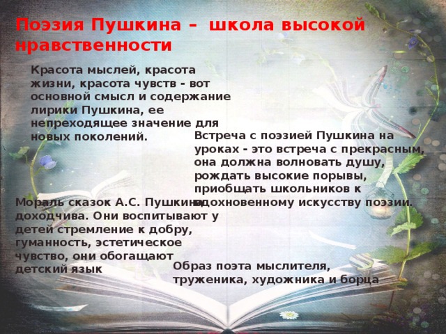 Поэзия Пушкина – школа высокой нравственности Красота мыслей, красота жизни, красота чувств - вот основной смысл и содержание лирики Пушкина, ее непреходящее значение для новых поколений. Встреча с поэзией Пушкина на уроках - это встреча с прекрасным, она должна волновать душу, рождать высокие порывы, приобщать школьников к вдохновенному искусству поэзии. Мораль сказок А.С. Пушкина доходчива. Они воспитывают у детей стремление к добру, гуманность, эстетическое чувство, они обогащают детский язык Образ поэта мыслителя, труженика, художника и борца 