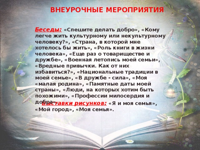 ВНЕУРОЧНЫЕ МЕРОПРИЯТИЯ Беседы:  «Спешите делать добро», «Кому легче жить культурному или некультурному человеку?», «Страна, в которой мне хотелось бы жить», «Роль книги в жизни человека», «Еще раз о товариществе и дружбе», «Военная летопись моей семьи», «Вредные привычки. Как от них избавиться?», «Национальные традиции в моей семье», «В дружбе - сила», «Моя «малая родина», «Памятные даты моей страны», «Люди, на которых хотим быть похожими», «Профессии милосердия и добра».   Выставки рисунков:  «Я и моя семья», «Мой город», «Моя семья». 