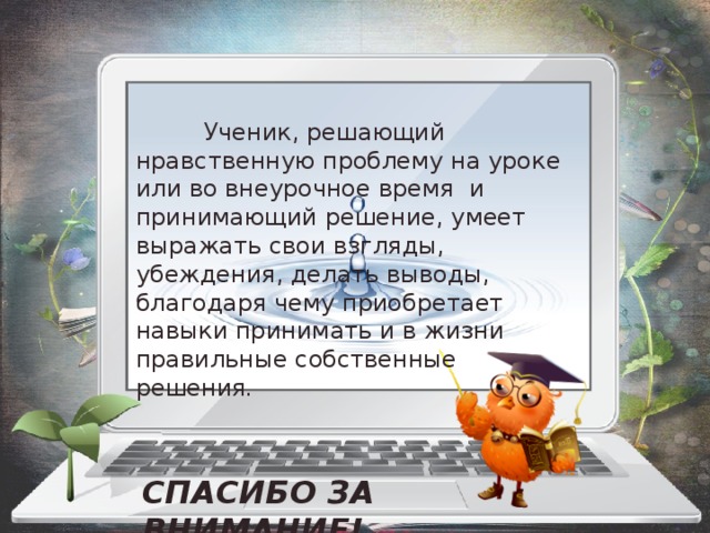    Ученик, решающий нравственную проблему на уроке или во внеурочное время и принимающий решение, умеет выражать свои взгляды, убеждения, делать выводы, благодаря чему приобретает навыки принимать и в жизни правильные собственные решения . СПАСИБО ЗА ВНИМАНИЕ! 