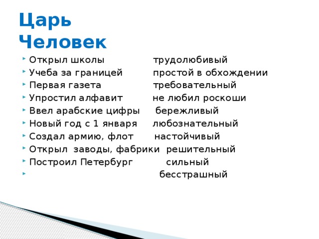 Царь  Человек Открыл школы трудолюбивый Учеба за границей простой в обхождении Первая газета требовательный Упростил алфавит не любил роскоши Ввел арабские цифры бережливый Новый год с 1 января любознательный Создал армию, флот настойчивый Открыл заводы, фабрики решительный Построил Петербург сильный  бесстрашный 