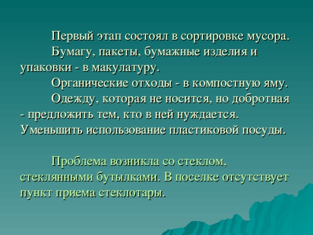   Первый этап состоял в сортировке мусора.  Бумагу, пакеты, бумажные изделия и упаковки - в макулатуру.   Органические отходы - в компостную яму.  Одежду, которая не носится, но добротная - предложить тем, кто в ней нуждается.  Уменьшить использование пластиковой посуды.     Проблема возникла со стеклом, стеклянными бутылками. В поселке отсутствует пункт приема стеклотары. 