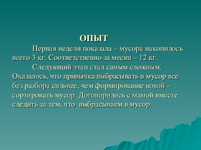  ОПЫТ    Первая неделя показала – мусора накопилось всего 3 кг. Соответственно за месяц – 12 кг.   Следующий этап стал самым сложным. Оказалось, что привычка выбрасывать в мусор все без разбора сильнее, чем формирование новой – сортировать мусор. Договорились с мамой вместе следить за тем, что выбрасываем в мусор. 